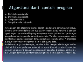 Algoritma dari contoh program
1. Definisikan variabel a
2. Definisikan variabel b
3. Tampilkan nilai b
4. Tampilkan nilai pointer b
Keterangan dari algoritma di atas adalah : pada baris pertama dan kedua,
diminta untuk mendefinisikan dua buah variabel, yaitu variabel a dengan
tipe integer dan variabel b yang merupakan suatu pointer bertipe integer
yang akan menyimpan alamat dari suatu data. Variabel b merupakan suatu
pointer karena dideklarasikan dengan didahului suatu karakter *. Operatos
& digunakan untuk mengambil alamat dari suatu data.
Pada baris ketiga dan keempat, variabel a diisi dengan nilai integer 20 dan
nilai ini disimpan pada suatu alamat tertentu. Alamat tersebut kemudian
diisikan ke pointer b dengan menggunakan operator & sebagai berikut b =
&a. Dengan demikian pointer b sekarang berisi alamat dari nilai integer 20.
 