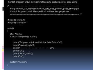 /* -----------------------------------------------------------------------------------------
Program ADP_10_memperlihatkan_data_tipe_pointer_pada_string.cpp
Contoh Program Untuk Memperlihatkan Data Bertipe pointer
----------------------------------------------------------------------------------------- */
#include <stdio.h>
#include <stdlib.h>
main()
{
char *nama;
nama="Muhammad Hasbi";
printf("Program untuk melihat tipe data Pointern");
printf("pada stringn");
printf("---------------------------------------n");
printf("n");
printf("%sn",nama);
printf("n");
system ("Pause");
}
Contoh program untuk memperlihatkan data bertipe pointer pada string
 