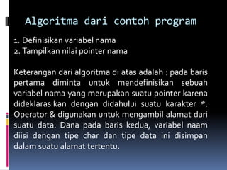 Algoritma dari contoh program
1. Definisikan variabel nama
2. Tampilkan nilai pointer nama
Keterangan dari algoritma di atas adalah : pada baris
pertama diminta untuk mendefinisikan sebuah
variabel nama yang merupakan suatu pointer karena
dideklarasikan dengan didahului suatu karakter *.
Operator & digunakan untuk mengambil alamat dari
suatu data. Dana pada baris kedua, variabel naam
diisi dengan tipe char dan tipe data ini disimpan
dalam suatu alamat tertentu.
 