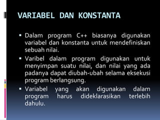 VARIABEL DAN KONSTANTA
 Dalam program C++ biasanya digunakan
variabel dan konstanta untuk mendefiniskan
sebuah nilai.
 Varibel dalam program digunakan untuk
menyimpan suatu nilai, dan nilai yang ada
padanya dapat diubah-ubah selama eksekusi
program berlangsung.
 Variabel yang akan digunakan dalam
program harus dideklarasikan terlebih
dahulu.
 