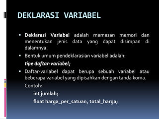 DEKLARASI VARIABEL
 Deklarasi Variabel adalah memesan memori dan
menentukan jenis data yang dapat disimpan di
dalamnya.
 Bentuk umum pendeklarasian variabel adalah:
tipe daftar-variabel;
 Daftar-variabel dapat berupa sebuah variabel atau
beberapa variabel yang dipisahkan dengan tanda koma.
Contoh:
int jumlah;
float harga_per_satuan, total_harga;
 