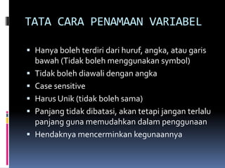 TATA CARA PENAMAAN VARIABEL
 Hanya boleh terdiri dari huruf, angka, atau garis
bawah (Tidak boleh menggunakan symbol)
 Tidak boleh diawali dengan angka
 Case sensitive
 Harus Unik (tidak boleh sama)
 Panjang tidak dibatasi, akan tetapi jangan terlalu
panjang guna memudahkan dalam penggunaan
 Hendaknya mencerminkan kegunaannya
 