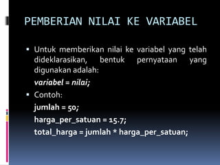 PEMBERIAN NILAI KE VARIABEL
 Untuk memberikan nilai ke variabel yang telah
dideklarasikan, bentuk pernyataan yang
digunakan adalah:
variabel = nilai;
 Contoh:
jumlah = 50;
harga_per_satuan = 15.7;
total_harga = jumlah * harga_per_satuan;
 