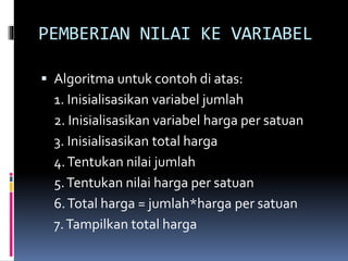 PEMBERIAN NILAI KE VARIABEL
 Algoritma untuk contoh di atas:
1. Inisialisasikan variabel jumlah
2. Inisialisasikan variabel harga per satuan
3. Inisialisasikan total harga
4.Tentukan nilai jumlah
5.Tentukan nilai harga per satuan
6.Total harga = jumlah*harga per satuan
7.Tampilkan total harga
 