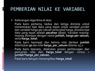 PEMBERIAN NILAI KE VARIABEL
 Keterangan algoritma di atas:
Pada baris pertama, kedua dan ketiga diminta untuk
menentukan tipe data yang tepat untuk variabel jumlah
dan variabel harga per satuan serta total harga, dimana tipe
data yang tepat adalah pecahan (float). Variabel masing-
masing disimpan dengan nama jumlah, harga per satuan,
serta harga_total.
Pada baris keempat dan kelima nilai darikan jumlah
ditentukan 50 dan nilai harga_per_satuan ditentu 15.7.
Pada baris keenam, dilakukan proses perhitungan dan
pencarian nilai dari harga_total dengan rumus =
jumlah*harga_per_satuan.
Pada baris ketujuh menampilkan harga_total.
 