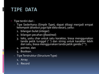 TIPE DATA
 Tipe terdiri dari :
- Tipe Sederhana (Simple Type), dapat dibagi menjadi empat
kelompok (disebut juga tipe data dasar), yaitu:
1. bilangan bulat (integer)
2. bilangan pecahan (float/real)
3. teks, yaitu char untuk satu karakter, biasa menggunakan
tanda petik tunggal (‘ ‘) dan string untuk karakter lebih
dari satu, biasa menggunakan tanda petik ganda (“ “).
4. pointer, dan
5. Boolean.
- TipeTerstruktur (StructureType)
1. Array
2. Record
 