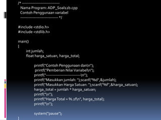 /* ----------------------------
Nama Program: ADP_Soal12b.cpp
Contoh Penggunaan variabel
---------------------------- */
#include <stdio.h>
#include <stdlib.h>
main()
{
int jumlah;
float harga_satuan, harga_total;
printf("Contoh Penggunaan dann");
printf("Pemberian NilaiVariabeln");
printf("--------------------------n");
printf("Masukkan jumlah: ");scanf("%d",&jumlah);
printf("Masukkan Harga Satuan: ");scanf("%f",&harga_satuan);
harga_total = jumlah * harga_satuan;
printf("n");
printf("HargaTotal = %.2fn", harga_total);
printf("n");
system("pause");
}
 