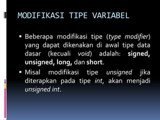 MODIFIKASI TIPE VARIABEL
 Beberapa modifikasi tipe (type modifier)
yang dapat dikenakan di awal tipe data
dasar (kecuali void) adalah: signed,
unsigned, long, dan short.
 Misal modifikasi tipe unsigned jika
diterapkan pada tipe int, akan menjadi
unsigned int.
 