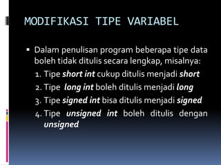 MODIFIKASI TIPE VARIABEL
 Dalam penulisan program beberapa tipe data
boleh tidak ditulis secara lengkap, misalnya:
1. Tipe short int cukup ditulis menjadi short
2. Tipe long int boleh ditulis menjadi long
3. Tipe signed int bisa ditulis menjadi signed
4. Tipe unsigned int boleh ditulis dengan
unsigned
 