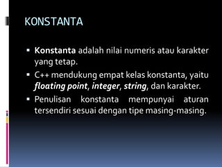 KONSTANTA
 Konstanta adalah nilai numeris atau karakter
yang tetap.
 C++ mendukung empat kelas konstanta, yaitu
floating point, integer, string, dan karakter.
 Penulisan konstanta mempunyai aturan
tersendiri sesuai dengan tipe masing-masing.
 