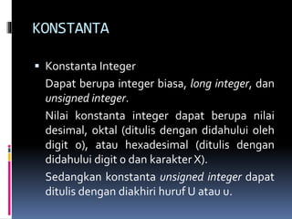 KONSTANTA
 Konstanta Integer
Dapat berupa integer biasa, long integer, dan
unsigned integer.
Nilai konstanta integer dapat berupa nilai
desimal, oktal (ditulis dengan didahului oleh
digit 0), atau hexadesimal (ditulis dengan
didahului digit 0 dan karakter X).
Sedangkan konstanta unsigned integer dapat
ditulis dengan diakhiri huruf U atau u.
 