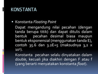 KONSTANTA
 Konstanta Floating Point
Dapat mengandung nilai pecahan (dengan
tanda berupa titik) dan dapat ditulis dalam
bentuk pecahan desimal biasa maupun
bentuk eksponensial (menggunakan tanda E),
contoh 35.6 dan 3.2E+5 (maksudnya 3,2 x
105).
Konstanta pecahan selalu dinyatakan dalam
double, kecuali jika diakhiri dengan F atau f
(yang berarti menyatakan konstanta float).
 