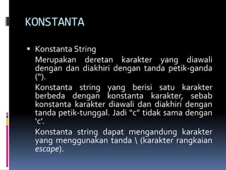 KONSTANTA
 Konstanta String
Merupakan deretan karakter yang diawali
dengan dan diakhiri dengan tanda petik-ganda
(“).
Konstanta string yang berisi satu karakter
berbeda dengan konstanta karakter, sebab
konstanta karakter diawali dan diakhiri dengan
tanda petik-tunggal. Jadi “c” tidak sama dengan
‘c’.
Konstanta string dapat mengandung karakter
yang menggunakan tanda  (karakter rangkaian
escape).
 