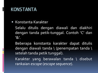 KONSTANTA
 Konstanta Karakter
Selalu ditulis dengan diawali dan diakhiri
dengan tanda petik-tunggal. Contoh ‘C’ dan
‘&’.
Beberapa konstanta karakter dapat ditulis
dengan diawali tanda  (penempatan tanda 
setelah tanda petik tunggal).
Karakter yang berawalan tanda  disebut
rankaian escape (escape sequence).
 