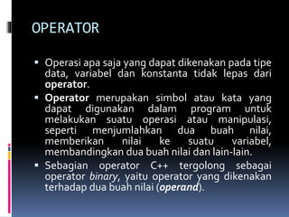 OPERATOR
 Operasi apa saja yang dapat dikenakan pada tipe
data, variabel dan konstanta tidak lepas dari
operator.
 Operator merupakan simbol atau kata yang
dapat digunakan dalam program untuk
melakukan suatu operasi atau manipulasi,
seperti menjumlahkan dua buah nilai,
memberikan nilai ke suatu variabel,
membandingkan dua buah nilai dan lain-lain.
 Sebagian operator C++ tergolong sebagai
operator binary, yaitu operator yang dikenakan
terhadap dua buah nilai (operand).
 