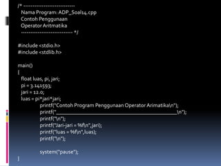/* ----------------------------
Nama Program: ADP_Soal14.cpp
Contoh Penggunaan
Operator Aritmatika
---------------------------- */
#include <stdio.h>
#include <stdlib.h>
main()
{
float luas, pi, jari;
pi = 3.141593;
jari = 12.0;
luas = pi*jari*jari;
printf("Contoh Program Penggunaan Operator Arimatikan");
printf("_____________________________________________n");
printf("n");
printf("Jari-jari = %fn",jari);
printf("luas = %fn",luas);
printf("n");
system("pause");
}
 