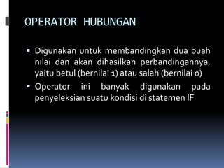 OPERATOR HUBUNGAN
 Digunakan untuk membandingkan dua buah
nilai dan akan dihasilkan perbandingannya,
yaitu betul (bernilai 1) atau salah (bernilai 0)
 Operator ini banyak digunakan pada
penyeleksian suatu kondisi di statemen IF
 