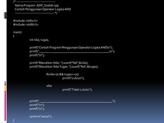 /* -------------------------------------
Nama Program: ADP_Soal16.cpp
Contoh PenggunaanOperator LogikaAND
------------------------------------- */
#include <stdio.h>
#include <stdlib.h>
main()
{
int nilai, tugas;
printf("Contoh Program PenggunaanOperator LogikaANDn");
printf("_____________________________________________n");
printf("n");
printf("Masukkan Nilai: ");scanf("%d",&nilai);
printf("Masukkan NilaiTugas: ");scanf("%d",&tugas);
if(nilai>70 && tugas>=75)
printf("Lulusn");
else
printf("Tidak Lulusn");
printf("_______________________________________________");
printf("n");
printf("n");
system("pause");
}
 