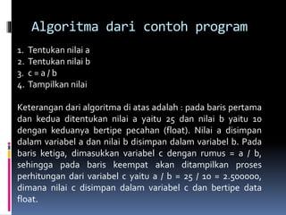 Algoritma dari contoh program
1. Tentukan nilai a
2. Tentukan nilai b
3. c = a / b
4. Tampilkan nilai
Keterangan dari algoritma di atas adalah : pada baris pertama
dan kedua ditentukan nilai a yaitu 25 dan nilai b yaitu 10
dengan keduanya bertipe pecahan (float). Nilai a disimpan
dalam variabel a dan nilai b disimpan dalam variabel b. Pada
baris ketiga, dimasukkan variabel c dengan rumus = a / b,
sehingga pada baris keempat akan ditampilkan proses
perhitungan dari variabel c yaitu a / b = 25 / 10 = 2.500000,
dimana nilai c disimpan dalam variabel c dan bertipe data
float.
 