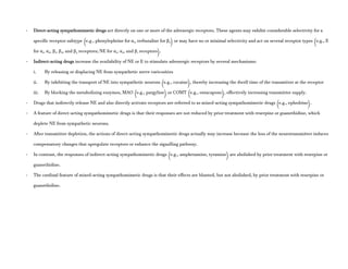 - Direct-acting sympathomimetic drugs act directly on one or more of the adrenergic receptors. These agents may exhibit considerable selectivity for a
specific receptor subtype (e.g., phenylephrine for α1, terbutaline for β2) or may have no or minimal selectivity and act on several receptor types (e.g., E
for α1, α2, β1, β2, and β3 receptors; NE for α1, α2, and β1 receptors).
- Indirect-acting drugs increase the availability of NE or E to stimulate adrenergic receptors by several mechanisms:
i. By releasing or displacing NE from sympathetic nerve varicosities
ii. By inhibiting the transport of NE into sympathetic neurons (e.g., cocaine), thereby increasing the dwell time of the transmitter at the receptor
iii. By blocking the metabolizing enzymes, MAO (e.g., pargyline) or COMT (e.g., entacapone), effectively increasing transmitter supply.
- Drugs that indirectly release NE and also directly activate receptors are referred to as mixed-acting sympathomimetic drugs (e.g., ephedrine).
- A feature of direct-acting sympathomimetic drugs is that their responses are not reduced by prior treatment with reserpine or guanethidine, which
deplete NE from sympathetic neurons.
- After transmitter depletion, the actions of direct-acting sympathomimetic drugs actually may increase because the loss of the neurotransmitter induces
compensatory changes that upregulate receptors or enhance the signalling pathway.
- In contrast, the responses of indirect-acting sympathomimetic drugs (e.g., amphetamine, tyramine) are abolished by prior treatment with reserpine or
guanethidine.
- The cardinal feature of mixed-acting sympathomimetic drugs is that their effects are blunted, but not abolished, by prior treatment with reserpine or
guanethidine.
 