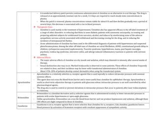 - A transdermal delivery patch permits continuous administration of clonidine as an alternative to oral therapy. The drug is
released at an approximately constant rate for a week; 3–4 days are required to reach steady-state concentrations in
plasma.
- When the patch is removed, plasma concentrations remain stable for about 8 h and then decline gradually over a period of
several days; this decrease is associated with a rise in blood pressure.
 Therapeutic Uses:
- Clonidine is used mainly in the treatment of hypertension. Clonidine also has apparent efficacy in the off-label treatment of
a range of other disorders: in reducing diarrhoea in some diabetic patients with autonomic neuropathy; in treating and
preparing addicted subjects for withdrawal from narcotics, alcohol, and tobacco by ameliorating some of the adverse
sympathetic nervous activity associated with withdrawal and decreasing craving for the drug; and in reducing the
incidence of menopausal hot flashes.
- Acute administration of clonidine has been used in the differential diagnosis of patients with hypertension and suspected
pheochromocytoma. Among the other off-label uses of clonidine are atrial fibrillation, ADHD, constitutional growth delay in
children, cyclosporine-associated nephrotoxicity, Tourette syndrome, hyperhidrosis, mania, post hepatic neuralgia,
psychosis, restless leg syndrome, ulcerative colitis, and allergy-induced inflammatory reactions in patients with extrinsic
asthma.
 Adverse Effects:
- The major adverse effects of clonidine are dry mouth and sedation, which may diminish in intensity after several weeks of
therapy.
- Sexual dysfunction also may occur. Marked bradycardia is observed in some patients. These effects of clonidine frequently
are related to dose, and their incidence may be lower with transdermal administration of clonidine.
- About 15%–20% of patients develop contact dermatitis when using the transdermal system.
Apraclonidine
- Apraclonidine is a relatively selective α2 receptor agonist that is used topically to reduce intraocular pressure with minimal
systemic effects.
- This agent does not cross the blood-brain barrier and is more useful than clonidine for ophthalmic therapy. Apraclonidine is
useful as short-term adjunctive therapy in patients with glaucoma whose intraocular pressure is not well controlled by other
pharmacological agents.
- The drug also is used to control or prevent elevations in intraocular pressure that occur in patients after laser trabeculoplasty
or iridotomy.
Brimonidine
- Brimonidine is a clonidine derivative and α2-selective agonist that is administered ocularly to lower intraocular pressure in
patients with ocular hypertension or open-angle glaucoma.
- Unlike apraclonidine, brimonidine can cross the blood-brain barrier and can produce hypotension and sedation, although these
CNS effects are slight compared to those of clonidine.
Guanfacine
- Guanfacine is an α2 receptor agonist that is more selective than clonidine for α2 receptors. Like clonidine, guanfacine lowers
blood pressure by activation of brainstem receptors with resultant suppression of sympathetic activity.
 