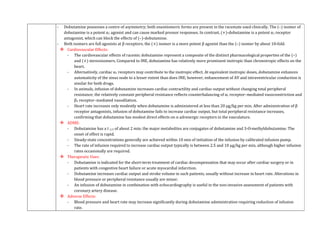 - Dobutamine possesses a centre of asymmetry; both enantiomeric forms are present in the racemate used clinically. The (–) isomer of
dobutamine is a potent α1 agonist and can cause marked pressor responses. In contrast, (+)-dobutamine is a potent α1 receptor
antagonist, which can block the effects of (–)-dobutamine.
- Both isomers are full agonists at β receptors; the (+) isomer is a more potent β agonist than the (–) isomer by about 10-fold.
 Cardiovascular Effects:
- The cardiovascular effects of racemic dobutamine represent a composite of the distinct pharmacological properties of the (–)
and (+) stereoisomers. Compared to INE, dobutamine has relatively more prominent inotropic than chronotropic effects on the
heart.
- Alternatively, cardiac α1 receptors may contribute to the inotropic effect. At equivalent inotropic doses, dobutamine enhances
automaticity of the sinus node to a lesser extent than does INE; however, enhancement of AV and intraventricular conduction is
similar for both drugs.
- In animals, infusion of dobutamine increases cardiac contractility and cardiac output without changing total peripheral
resistance; the relatively constant peripheral resistance reflects counterbalancing of α1 receptor–mediated vasoconstriction and
β2 receptor–mediated vasodilation.
- Heart rate increases only modestly when dobutamine is administered at less than 20 μg/kg per min. After administration of β
receptor antagonists, infusion of dobutamine fails to increase cardiac output, but total peripheral resistance increases,
confirming that dobutamine has modest direct effects on α adrenergic receptors in the vasculature.
 ADME:
- Dobutamine has a t 1/2 of about 2 min; the major metabolites are conjugates of dobutamine and 3-O-methyldobutamine. The
onset of effect is rapid.
- Steady-state concentrations generally are achieved within 10 min of initiation of the infusion by calibrated infusion pump.
- The rate of infusion required to increase cardiac output typically is between 2.5 and 10 μg/kg per min, although higher infusion
rates occasionally are required.
 Therapeutic Uses:
- Dobutamine is indicated for the short-term treatment of cardiac decompensation that may occur after cardiac surgery or in
patients with congestive heart failure or acute myocardial infarction.
- Dobutamine increases cardiac output and stroke volume in such patients, usually without increase in heart rate. Alterations in
blood pressure or peripheral resistance usually are minor.
- An infusion of dobutamine in combination with echocardiography is useful in the non-invasive assessment of patients with
coronary artery disease.
 Adverse Effects:
- Blood pressure and heart rate may increase significantly during dobutamine administration requiring reduction of infusion
rate.
 