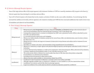  β2 Selective Adrenergic Receptor Agonists:
- Some of the major adverse effects of β receptor agonists in the treatment of asthma or COPD are caused by stimulation of β1 receptors in the heart. β2-
Selective agents have been developed to avoid these adverse effects.
- Up to 40% of the β receptors in the human heart are β2 receptors, activation of which can also cause cardiac stimulation. A second strategy that has
increased the usefulness of several β2-selective agonists in the treatment of asthma and COPD has been structural modification that results in lower rates
of metabolism and enhanced oral bioavailability.
A- Short Acting β2 Adrenergic Agonists:
Drug Note
Metaproterenol
- Metaproterenol (called Orciprenaline in Europe), along with Terbutaline and Fenoterol, belongs to the structural class of
resorcinol bronchodilators that have hydroxyl groups at positions 3 and 5 of the phenyl ring.
- Consequently, metaproterenol is resistant to methylation by COMT, and a substantial fraction (40%) is absorbed in active
form after oral administration.
- It is excreted primarily as glucuronic acid conjugates.
- Effects occur within minutes of inhalation and persist for several hours. After oral administration, onset of action is slower,
but effects last 3–4 h.
- Metaproterenol is used for the long-term treatment of obstructive airway diseases and asthma and for treatment of acute
bronchospasm.
- Side effects are similar to the short- and intermediate-acting sympathomimetic bronchodilators.
Albuterol
- Albuterol is a selective β2 receptor agonist with pharmacological properties and therapeutic indications similar to those of
terbutaline.
- It can be administered by inhalation or orally for the symptomatic relief of bronchospasm. When administered by inhalation,
it produces significant bronchodilation within 15 min, and effects persist for 3–4 h.
- The cardiovascular effects of albuterol are much weaker than those of INE when doses that produce comparable
bronchodilation are administered by inhalation.
- Oral albuterol has the potential to delay preterm labor.
- Albuterol has been made available in a metered-dose inhaler free of CFCs.
Levalbuterol
- Levalbuterol is the R-enantiomer of albuterol, a racemate used to treat asthma and COPD.
- Although originally available only as a solution for a nebulizer, it is now available as a CFC-free metered-dose inhaler.
- Levalbuterol is β2 selective and acts like other β2 adrenergic agonists.
- In general, levalbuterol has similar pharmacokinetic and pharmacodynamics properties as albuterol.
 