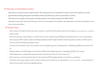  Adrenergic or Catecholamine receptor:
- Adrenoceptors are typical G protein-coupled receptors. The receptor protein has an extracellular N-terminus, traverses the membrane seven times
(transmembrane domains) forming three extracellular and three intracellular loops, and has an intracellular C-terminus.
- They function by increasing or decreasing the intracellular production of secondary messengers like cAMP, IP3/DAG.
- Adrenergic receptors (also called adrenoceptors) are selective for norepinephrine and epinephrine. Supraphysiologic concentrations of dopamine can also
activate some adrenoceptors.
 Receptor Types:
- These receptors are divided into three main classes, termed α1, α2 and β. Each of these major classes has three subtypes: α1A, α1B and α1D; α2A, α2B and α2C;
and β1, β2 and β3.
- Each of the adrenergic receptor subtypes is a member of the G protein-coupled receptor (GPCR) super family (also known as seven-transmembrane
helix receptors). GPCRs regulate complex intracellular signalling networks through intermediate transducing molecules, which are called G proteins
because of their GTP binding and hydrolysis activity.
- G proteins are heterotrimeric, with α, β & γ subunits. In the resting (inactive) state, Gα binds guanosine 5 -diphosphate (GDP) and is associated with
Gβγ.
- Binding of agonist to the GPCR triggers the dissociation of GDP and the binding of guanosine 5′-triphosphate (GTP) to the Gα subunit.
- GTP binding initiates a conformational change that leads to the dissociation of Gβγ and to the activation of Gα.
- Both Gα and Gβγ can activate downstream effectors. The downstream GPCR signalling depends on the specific Gαβγ combination.
- On the basis of the primary sequence of the Gα subunit, G proteins can be divided into our major families—Gαs, Gαi, Gq/11, and G12 —and each family of G
subunit activates specific downstream signalling pathways.
 