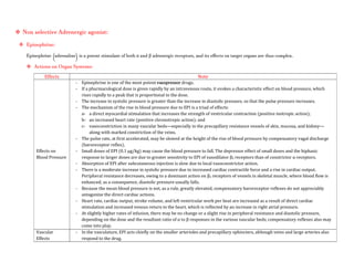  Non selective Adrenergic agonist:
 Epinephrine:
Epinephrine (adrenaline) is a potent stimulant of both α and β adrenergic receptors, and its effects on target organs are thus complex.
 Actions on Organ Systems:
Effects Note
Effects on
Blood Pressure
- Epinephrine is one of the most potent vasopressor drugs.
- If a pharmacological dose is given rapidly by an intravenous route, it evokes a characteristic effect on blood pressure, which
rises rapidly to a peak that is proportional to the dose.
- The increase in systolic pressure is greater than the increase in diastolic pressure, so that the pulse pressure increases.
- The mechanism of the rise in blood pressure due to EPI is a triad of effects:
a- a direct myocardial stimulation that increases the strength of ventricular contraction (positive inotropic action);
b- an increased heart rate (positive chronotropic action); and
c- vasoconstriction in many vascular beds—especially in the precapillary resistance vessels of skin, mucosa, and kidney—
along with marked constriction of the veins.
- The pulse rate, at first accelerated, may be slowed at the height of the rise of blood pressure by compensatory vagal discharge
(baroreceptor reflex).
- Small doses of EPI (0.1 μg/kg) may cause the blood pressure to fall. The depressor effect of small doses and the biphasic
response to larger doses are due to greater sensitivity to EPI of vasodilator β2 receptors than of constrictor α receptors.
- Absorption of EPI after subcutaneous injection is slow due to local vasoconstrictor action.
- There is a moderate increase in systolic pressure due to increased cardiac contractile force and a rise in cardiac output.
Peripheral resistance decreases, owing to a dominant action on β2 receptors of vessels in skeletal muscle, where blood flow is
enhanced; as a consequence, diastolic pressure usually falls.
- Because the mean blood pressure is not, as a rule, greatly elevated, compensatory baroreceptor reflexes do not appreciably
antagonize the direct cardiac actions.
- Heart rate, cardiac output, stroke volume, and left ventricular work per beat are increased as a result of direct cardiac
stimulation and increased venous return to the heart, which is reflected by an increase in right atrial pressure.
- At slightly higher rates of infusion, there may be no change or a slight rise in peripheral resistance and diastolic pressure,
depending on the dose and the resultant ratio of α to β responses in the various vascular beds; compensatory reflexes also may
come into play.
Vascular
Effects
- In the vasculature, EPI acts chiefly on the smaller arterioles and precapillary sphincters, although veins and large arteries also
respond to the drug.
 