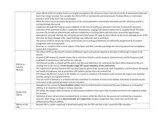 - Some effects of EPI on cardiac tissues are largely secondary to the increase in heart rate and are small or inconsistent when the
heart rate is kept constant. For example, the effect of EPI on repolarization of atrial muscle, Purkinje fibres, or ventricular
muscle is small if the heart rate is unchanged.
- When the heart rate is increased, the duration of the action potential is consistently shortened, and the refractory period is
correspondingly decreased.
- Conduction through the Purkinje system depends on the level of membrane potential at the time of excitation. Excessive
reduction of this potential results in conduction disturbances, ranging from slowed conduction to complete block. EPI often
increases the membrane potential and improves conduction in Purkinje fibres that have been excessively depolarized.
- Epinephrine normally shortens the refractory period of the human AV node by direct effects on the heart, although doses of EPI
that slow the heart through reflex vagal discharge may indirectly tend to prolong it.
- The actions of EPI in enhancing cardiac automaticity and in causing arrhythmias are effectively antagonized by β receptor
antagonists such as propranolol.
- However, α1 receptors exist in most regions of the heart, and their activation prolongs the refractory period and strengthens
myocardial contractions.
Effects on
Smooth
Muscles
- The effects of EPI on the smooth muscles of different organs and systems depend on the type of adrenergic receptor in the
muscle.
- In general, EPI relaxes GI smooth muscle due to activation of both α and β receptors. Intestinal tone and the frequency and
amplitude of spontaneous contractions are reduced.
- The stomach usually is relaxed and the pyloric and ileocecal sphincters are contracted, but these effects depend on the pre-
existing tone of the muscle. If tone already is high, EPI causes relaxation; if low, contraction.
- The responses of uterine muscle to EPI vary with species, phase of the sexual cycle, state of gestation, and dose given. During the
last month of pregnancy and at parturition, EPI inhibits uterine tone and contractions.
- EPI relaxes the detrusor muscle of the bladder as a result of activation of β receptors and contracts the trigone and sphincter
muscles owing to its α agonist activity.
- This can result in hesitancy in urination and may contribute to retention of urine in the bladder. Activation of smooth muscle
contraction in the prostate promotes urinary retention.
Respiratory
Effects
- Epinephrine has a powerful bronchodilator action, when bronchial muscle is contracted because of disease, as in bronchial
asthma, or in response to drugs or various autacoids.
- EPI inhibit the antigen-induced release of inflammatory mediators from mast cells, bronchial secretions and congestion within
the mucosa.
- Inhibition of mast cell secretion is mediated by β2 receptors, while the effects on the mucosa are mediated by α receptors;
however, other drugs, such as Glucocorticoids and Leukotriene receptor antagonists, have much more profound anti-
inflammatory effects in asthma.
Effects on the
CNS
- Because EPI is a polar compound, it penetrates poorly into the CNS and thus is not a powerful CNS stimulant.
 