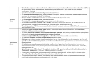 - While the drug may cause restlessness, headache, and tremor in many persons, these effects is secondary to the effects of EPI on
the cardiovascular system, skeletal muscles, and intermediary metabolism; that is, they may be the result of somatic
manifestations of anxiety.
Metabolic
Effects
- Epinephrine elevates the concentrations of glucose and lactate in blood.
- EPI inhibits secretion of insulin through an interaction with α2 receptors, whereas activation of β2 receptors enhances insulin
secretions; the predominant effect of EPI is inhibition.
- Glucagon secretion is enhanced via activation of β receptors of the α cells of pancreatic islets.
- EPI also decreases the uptake of glucose by peripheral tissues.
- The effect of EPI to stimulate glycogenolysis in most tissues involves β receptors.
- EPI raises the concentration of free fatty acids in blood by stimulating β receptors in adipocytes. The result is activation of
triglyceride lipase, which accelerates the triglyceride breakdown to free fatty acids and glycerol.
- The calorigenic action of EPI (increase in metabolism) is reflected in humans by an increase of 20%–30% in O2 consumption
after conventional doses.
Miscellaneous
Effects
- Epinephrine reduces circulating plasma volume by loss of protein-free fluid to the extracellular space, thereby increasing
hematocrit and plasma protein concentration.
- EPI rapidly increases the number of circulating polymorphonuclear leukocytes, likely due to β receptor–mediated demargination
of these cells. EPI accelerates blood coagulation and promotes fibrinolysis.
- Secretions usually is inhibited by secretory gland, due to the reduced blood flow caused by vasoconstriction.
- EPI stimulates lacrimation and scanty mucus secretion from salivary glands.
- Mydriasis occurs with physiological sympathetic stimulation but not when EPI is instilled into the conjunctival sac of normal
eyes. EPI usually lowers intraocular pressure, as a result of reduced production of aqueous humour due to vasoconstriction and
enhanced outflow.
- EPI facilitates neuromuscular transmission in skeletal muscle, followed by prolonged rapid stimulation of motor nerves.
Stimulation of α receptors causes a more rapid increase in transmitter release from the somatic motor neuron, as a result of
enhanced influx of Ca2+.
- Epinephrine promotes a fall in plasma K+, largely due to stimulation of K+ uptake into cells, particularly skeletal muscle, due to
activation of β2 receptors. This is associated with decreased renal K+ excretion.
- These receptors have been used in the management of hyperkalemic familial periodic paralysis, which is characterized by
episodic flaccid paralysis, hyperkalemia, and depolarization of skeletal muscle.
- The administration of large or repeated doses of EPI or other sympathomimetic amines to experimental animal damages
arterial walls and myocardium, even inducing necrosis in the heart.
 