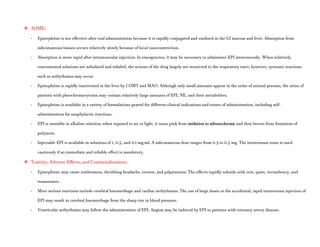  ADME:
- Epinephrine is not effective after oral administration because it is rapidly conjugated and oxidized in the GI mucosa and liver. Absorption from
subcutaneous tissues occurs relatively slowly because of local vasoconstriction.
- Absorption is more rapid after intramuscular injection. In emergencies, it may be necessary to administer EPI intravenously. When relatively
concentrated solutions are nebulized and inhaled, the actions of the drug largely are restricted to the respiratory tract; however, systemic reactions
such as arrhythmias may occur.
- Epinephrine is rapidly inactivated in the liver by COMT and MAO. Although only small amounts appear in the urine of normal persons, the urine of
patients with pheochromocytoma may contain relatively large amounts of EPI, NE, and their metabolites.
- Epinephrine is available in a variety of formulations geared for different clinical indications and routes of administration, including self-
administration for anaphylactic reactions.
- EPI is unstable in alkaline solution; when exposed to air or light, it turns pink from oxidation to adrenochrome and then brown from formation of
polymers.
- Injectable EPI is available in solutions of 1, 0.5, and 0.1 mg/ml. A subcutaneous dose ranges from 0.3 to 0.5 mg. The intravenous route is used
cautiously if an immediate and reliable effect is mandatory.
 Toxicity, Adverse Effects, and Contraindications:
- Epinephrine may cause restlessness, throbbing headache, tremor, and palpitations. The effects rapidly subside with rest, quiet, recumbency, and
reassurance.
- More serious reactions include cerebral haemorrhage and cardiac arrhythmias. The use of large doses or the accidental, rapid intravenous injection of
EPI may result in cerebral haemorrhage from the sharp rise in blood pressure.
- Ventricular arrhythmias may follow the administration of EPI. Angina may be induced by EPI in patients with coronary artery disease.
 