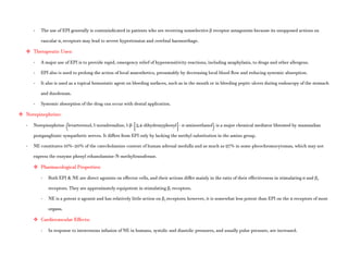 - The use of EPI generally is contraindicated in patients who are receiving nonselective β receptor antagonists because its unopposed actions on
vascular α1 receptors may lead to severe hypertension and cerebral haemorrhage.
 Therapeutic Uses:
- A major use of EPI is to provide rapid, emergency relief of hypersensitivity reactions, including anaphylaxis, to drugs and other allergens.
- EPI also is used to prolong the action of local anaesthetics, presumably by decreasing local blood flow and reducing systemic absorption.
- It also is used as a topical hemostatic agent on bleeding surfaces, such as in the mouth or in bleeding peptic ulcers during endoscopy of the stomach
and duodenum.
- Systemic absorption of the drug can occur with dental application.
 Norepinephrine:
- Norepinephrine (levarterenol, l-noradrenaline, l-β-[3,4-dihydroxyphenyl]- α-aminoethanol) is a major chemical mediator liberated by mammalian
postganglionic sympathetic nerves. It differs from EPI only by lacking the methyl substitution in the amino group.
- NE constitutes 10%–20% of the catecholamine content of human adrenal medulla and as much as 97% in some pheochromocytomas, which may not
express the enzyme phenyl ethanolamine-N-methyltransferase.
 Pharmacological Properties:
- Both EPI & NE are direct agonists on effector cells, and their actions differ mainly in the ratio of their effectiveness in stimulating α and β2
receptors. They are approximately equipotent in stimulating β1 receptors.
- NE is a potent α agonist and has relatively little action on β2 receptors; however, it is somewhat less potent than EPI on the α receptors of most
organs.
 Cardiovascular Effects:
- In response to intravenous infusion of NE in humans, systolic and diastolic pressures, and usually pulse pressure, are increased.
 