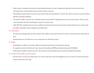 - Cardiac output is unchanged or decreased, and total peripheral resistance is raised. Compensatory vagal reflex activity slows the heart,
overcoming a direct cardioaccelerator action, and stroke volume is increased.
- The peripheral vascular resistance increases in most vascular beds, and renal blood flow is reduced. NE constricts mesenteric vessels and reduces
splanchnic and hepatic blood flow.
- Coronary flow usually is increased, due to indirectly induced coronary dilation. Although generally a poor β2 receptor agonist, NE may increase
coronary blood flow directly by stimulating β2 receptors on coronary vessels.
- Unlike EPI, NE in small doses does not cause vasodilation or lower blood pressure because the blood vessels of skeletal muscle constrict rather
than dilate; α adrenergic receptor antagonists cause hypotension.
 Other Effects:
- The drug causes hyperglycaemia and other metabolic effects similar to those produced by EPI, but these are observed only when large doses are
given.
- Intradermal injection of suitable doses causes sweating that is not blocked by atropine.
 ADME:
- Norepinephrine is ineffective when given orally and is absorbed poorly from sites of subcutaneous injection.
- It is rapidly inactivated in the body by the same enzymes that methylate (COMT) and oxidatively deaminate EPI (MAO).
- Small amounts normally are found in the urine. The excretion rate may be greatly increased in patients with pheochromocytoma.
 Toxicity, Adverse Effects, and Precautions:
- Excessive doses can cause severe hypertension. Care must be taken that necrosis and sloughing do not occur at the site of intravenous injection
owing to extravasation of the drug.
 