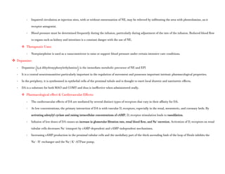 - Impaired circulation at injection sites, with or without extravasation of NE, may be relieved by infiltrating the area with phentolamine, an α
receptor antagonist.
- Blood pressure must be determined frequently during the infusion, particularly during adjustment of the rate of the infusion. Reduced blood flow
to organs such as kidney and intestines is a constant danger with the use of NE.
 Therapeutic Uses:
- Norepinephrine is used as a vasoconstrictor to raise or support blood pressure under certain intensive care conditions.
 Dopamine:
- Dopamine (3,4-dihydroxyphenylethylamine) is the immediate metabolic precursor of NE and EPI
- It is a central neurotransmitter particularly important in the regulation of movement and possesses important intrinsic pharmacological properties.
- In the periphery, it is synthesized in epithelial cells of the proximal tubule and is thought to exert local diuretic and natriuretic effects.
- DA is a substrate for both MAO and COMT and thus is ineffective when administered orally.
 Pharmacological effect & Cardiovascular Effects:
- The cardiovascular effects of DA are mediated by several distinct types of receptors that vary in their affinity for DA.
- At low concentrations, the primary interaction of DA is with vascular D1 receptors, especially in the renal, mesenteric, and coronary beds. By
activating adenylyl cyclase and raising intracellular concentrations of cAMP, D1 receptor stimulation leads to vasodilation.
- Infusion of low doses of DA causes an increase in glomerular filtration rate, renal blood flow, and Na+
excretion. Activation of D1 receptors on renal
tubular cells decreases Na+
transport by cAMP-dependent and cAMP-independent mechanisms.
- Increasing cAMP production in the proximal tubular cells and the medullary part of the thick ascending limb of the loop of Henle inhibits the
Na+
- H+
exchanger and the Na+
/ K+
-ATPase pump.
 