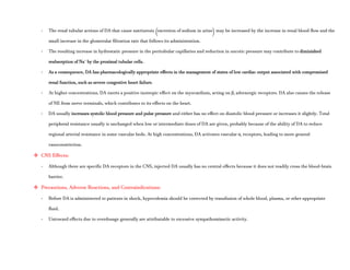 - The renal tubular actions of DA that cause natriuresis (excretion of sodium in urine) may be increased by the increase in renal blood flow and the
small increase in the glomerular filtration rate that follows its administration.
- The resulting increase in hydrostatic pressure in the peritubular capillaries and reduction in oncotic pressure may contribute to diminished
reabsorption of Na+
by the proximal tubular cells.
- As a consequence, DA has pharmacologically appropriate effects in the management of states of low cardiac output associated with compromised
renal function, such as severe congestive heart failure.
- At higher concentrations, DA exerts a positive inotropic effect on the myocardium, acting on β1 adrenergic receptors. DA also causes the release
of NE from nerve terminals, which contributes to its effects on the heart.
- DA usually increases systolic blood pressure and pulse pressure and either has no effect on diastolic blood pressure or increases it slightly. Total
peripheral resistance usually is unchanged when low or intermediate doses of DA are given, probably because of the ability of DA to reduce
regional arterial resistance in some vascular beds. At high concentrations, DA activates vascular α1 receptors, leading to more general
vasoconstriction.
 CNS Effects:
- Although there are specific DA receptors in the CNS, injected DA usually has no central effects because it does not readily cross the blood-brain
barrier.
 Precautions, Adverse Reactions, and Contraindications:
- Before DA is administered to patients in shock, hypovolemia should be corrected by transfusion of whole blood, plasma, or other appropriate
fluid.
- Untoward effects due to overdosage generally are attributable to excessive sympathomimetic activity.
 