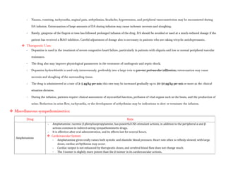 - Nausea, vomiting, tachycardia, anginal pain, arrhythmias, headache, hypertension, and peripheral vasoconstriction may be encountered during
DA infusion. Extravasation of large amounts of DA during infusion may cause ischemic necrosis and sloughing.
- Rarely, gangrene of the fingers or toes has followed prolonged infusion of the drug. DA should be avoided or used at a much-reduced dosage if the
patient has received a MAO inhibitor. Careful adjustment of dosage also is necessary in patients who are taking tricyclic antidepressants.
 Therapeutic Uses:
- Dopamine is used in the treatment of severe congestive heart failure, particularly in patients with oliguria and low or normal peripheral vascular
resistance.
- The drug also may improve physiological parameters in the treatment of cardiogenic and septic shock.
- Dopamine hydrochloride is used only intravenously, preferably into a large vein to prevent perivascular infiltration; extravasation may cause
necrosis and sloughing of the surrounding tissue.
- The drug is administered at a rate of 2–5 μg/kg per min; this rate may be increased gradually up to 20–50 μg/kg per min or more as the clinical
situation dictates.
- During the infusion, patients require clinical assessment of myocardial function, perfusion of vital organs such as the brain, and the production of
urine. Reduction in urine flow, tachycardia, or the development of arrhythmias may be indications to slow or terminate the infusion.
 Miscellaneous sympathomimetics:
Drug Note
Amphetamine
- Amphetamine, racemic β phenylisopropylamine, has powerful CNS stimulant actions, in addition to the peripheral α and β
actions common to indirect-acting sympathomimetic drugs.
- It is effective after oral administration, and its effects last for several hours.
 Cardiovascular System:
- Amphetamine given orally raises both systolic and diastolic blood pressure. Heart rate often is reflexly slowed; with large
doses, cardiac arrhythmias may occur.
- Cardiac output is not enhanced by therapeutic doses, and cerebral blood flow does not change much.
- The l-isomer is slightly more potent than the d-isomer in its cardiovascular actions.
 