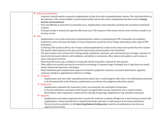  Other Smooth Muscles:
- In general, smooth muscles respond to amphetamine as they do to other sympathomimetic amines. The contractile effect on
the sphincter of the urinary bladder is particularly marked, and for this reason amphetamine has been used in treating
enuresis and incontinence.
- Pain and difficulty in micturition occasionally occur. Amphetamine cause relaxation and delay the movement of intestinal
contents.
- If the gut already is relaxed, the opposite effect may occur. The response of the human uterus varies, but there usually is an
increase in tone.
 CNS:
- Amphetamine is one of the most potent sympathomimetic amines in stimulating the CNS. It stimulates the medullary
respiratory centre, decreases the degree of central depression caused by various drugs, and produces other signs of CNS
stimulation.
- In eliciting CNS excitatory effects, the d-isomer (dextroamphetamine) is three to four times more potent than the l-isomer.
The psychic effects depend on the dose and the mental state and personality of the individual.
- The main results of an oral dose of 10–30 mg include wakefulness, alertness, and a decreased sense of fatigue; elevation of
mood, with increased initiative, self-confidence, and ability to concentrate; often, elation and euphoria; and increase in
motor and speech activities.
- Physical performance (e.g., in athletes) is improved, and the drug often is abused for this purpose.
- These effects are variable and may be reversed by overdosage or repeated usage. Prolonged use or large doses are nearly
always followed by depression and fatigue.
- Many individuals given amphetamine experience headache, palpitation, dizziness, vasomotor disturbances, agitation,
confusion, dysphoria, apprehension, delirium, or fatigue.
 Analgesia:
- Amphetamine and some other sympathomimetic amines have a small analgesic effect that is not sufficiently pronounced
to be therapeutically useful. However, amphetamine can enhance the analgesia produced by opiates.
 Respiration:
- Amphetamine stimulates the respiratory centre, increasing the rate and depth of respiration.
- In normal individuals, usual doses of the drug do not appreciably increase respiratory rate or minute volume.
Nevertheless, when respiration is depressed by centrally acting drugs, amphetamine may stimulate respiration.
 Appetite:
- Amphetamine and similar drugs have been used for the treatment of obesity. Weight loss in obese humans treated with
amphetamine is almost entirely due to reduced food intake and only in small measure to increased metabolism.
- The site of action probably is in the lateral hypothalamic feeding centre; injection of amphetamine into this area,
suppresses food intake.
 