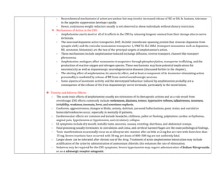 - Neurochemical mechanisms of action are unclear but may involve increased release of NE or DA. In humans, tolerance
to the appetite suppression develops rapidly.
- Hence, continuous weight reduction usually is not observed in obese individuals without dietary restriction.
 Mechanisms of Action in the CNS:
- Amphetamine exerts most or all of its effects in the CNS by releasing biogenic amines from their storage sites in nerve
terminals.
- The neuronal dopamine active transporter, DAT, SLC6A3 (membrane spanning protein that removes dopamine from
synaptic cleft) and the vesicular monoamine transporter 2, VMAT2, SLC18A2 (transport monoamine such as dopamine,
NE, serotonin, histamine) are the two of the principal targets of amphetamine’s action.
- These mechanisms include amphetamine-induced exchange diffusion, reverse transport, channel-like transport
phenomena.
- Amphetamine analogues affect monoamine transporters through phosphorylation, transporter trafficking, and the
production of reactive oxygen and nitrogen species. These mechanisms may have potential implications for
neurotoxicity as well as dopaminergic neurodegenerative diseases (discussed further in the chapter).
- The alerting effect of amphetamine, its anorectic effect, and at least a component of its locomotor-stimulating action
presumably is mediated by release of NE from central noradrenergic neurons.
- Some aspects of locomotor activity and the stereotyped behaviour induced by amphetamine probably are a
consequence of the release of DA from dopaminergic nerve terminals, particularly in the neostriatum.
 Toxicity and Adverse Effects:
- The acute toxic effects of amphetamine usually are extensions of its therapeutic actions and as a rule result from
overdosage. CNS effects commonly include restlessness, dizziness, tremor, hyperactive reflexes, talkativeness, tenseness,
irritability, weakness, insomnia, fever, and sometimes euphoria.
- Confusion, aggressiveness, changes in libido, anxiety, delirium, paranoid hallucinations, panic states, and suicidal or
homicidal tendencies occur, especially in mentally ill patients.
- Cardiovascular effects are common and include headache, chilliness, pallor or flushing, palpitation, cardiac arrhythmias,
anginal pain, hypertension or hypotension, and circulatory collapse.
- GI symptoms include dry mouth, metallic taste, anorexia, nausea, vomiting, diarrhoea, and abdominal cramps.
- Fatal poisoning usually terminates in convulsions and coma, and cerebral haemorrhages are the main pathological findings.
- Toxic manifestations occasionally occur as an idiosyncratic reaction after as little as 2 mg but are rare with doses less than
15 mg. Severe reactions have occurred with 30 mg, yet doses of 400–500 mg are not uniformly fatal.
- Larger doses can be tolerated after chronic use of the drug. Treatment of acute amphetamine intoxication may include
acidification of the urine by administration of ammonium chloride; this enhances the rate of elimination.
- Sedatives may be required for the CNS symptoms. Severe hypertension may require administration of Sodium Nitroprusside
or an α adrenergic receptor antagonist.
 
