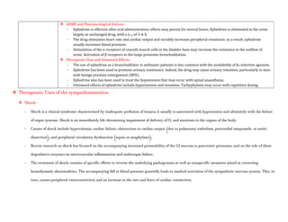  ADME and Pharmacological Actions:
- Ephedrine is effective after oral administration; effects may persist for several hours. Ephedrine is eliminated in the urine
largely as unchanged drug, with a t1/2 of 3–6 h.
- The drug stimulates heart rate and cardiac output and variably increases peripheral resistance; as a result, ephedrine
usually increases blood pressure.
- Stimulation of the α receptors of smooth muscle cells in the bladder base may increase the resistance to the outflow of
urine. Activation of β receptors in the lungs promotes bronchodilation.
 Therapeutic Uses and Untoward Effects:
- The use of ephedrine as a bronchodilator in asthmatic patients is less common with the availability of β2-selective agonists.
- Ephedrine has been used to promote urinary continence. Indeed, the drug may cause urinary retention, particularly in men
with benign prostate enlargement (BPH).
- Ephedrine also has been used to treat the hypotension that may occur with spinal anaesthesia.
- Untoward effects of ephedrine include hypertension and insomnia. Tachyphylaxis may occur with repetitive dosing.
 Therapeutic Uses of the sympathomimetics:
 Shock:
- Shock is a clinical syndrome characterized by inadequate perfusion of tissues; it usually is associated with hypotension and ultimately with the failure
of organ systems. Shock is an immediately life-threatening impairment of delivery of O2 and nutrients to the organs of the body.
- Causes of shock include hypovolemia; cardiac failure; obstruction to cardiac output (due to pulmonary embolism, pericardial tamponade, or aortic
dissection); and peripheral circulatory dysfunction (sepsis or anaphylaxis).
- Recent research on shock has focused on the accompanying increased permeability of the GI mucosa to pancreatic proteases, and on the role of these
degradative enzymes on microvascular inflammation and multiorgan failure.
- The treatment of shock consists of specific efforts to reverse the underlying pathogenesis as well as nonspecific measures aimed at correcting
hemodynamic abnormalities. The accompanying fall in blood pressure generally leads to marked activation of the sympathetic nervous system. This, in
turn, causes peripheral vasoconstriction and an increase in the rate and force of cardiac contraction.
 