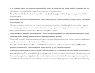 - In the initial stages of shock, these mechanisms may maintain blood pressure and cerebral blood flow, although blood flow to the kidneys, skin, and
other organs may be decreased, leading to impaired production of urine and metabolic acidosis.
- The initial therapy of shock involves the maintenance of blood volume. Specific therapy (e.g., antibiotics for patients in septic shock) should be
initiated immediately.
- If these measures do not lead to an adequate therapeutic response, it may be necessary to use vasoactive drugs in an effort to improve abnormalities in
blood pressure and flow.
- Adrenergic receptor agonists may be used in an attempt to increase myocardial contractility or to modify peripheral vascular resistance. In general
terms, β receptor agonists increase heart rate and force of contraction, α receptor agonists increase peripheral vascular resistance, and DA promotes
dilation of renal and splanchnic vascular beds, in addition to activating β and α receptors.
- Therapy of cardiogenic shock due to myocardial infarction is aimed at improving peripheral blood flow. Medical intervention is designed to optimize
cardiac filling pressure (preload), myocardial contractility, and peripheral resistance (afterload).
- Preload may be increased by administration of intravenous fluids or reduced with drugs such as diuretics and nitrates. A number of sympathomimetic
amines have been used to increase the force of contraction of the heart.
- Some of these drugs have disadvantages: INE is a powerful chronotropic agent and can greatly increase myocardial O2 demand; NE intensifies
peripheral vasoconstriction; and EPI increases heart rate and may predispose the heart to dangerous arrhythmias.
- DA is an effective inotropic agent that causes less increase in heart rate than does INE. DA also promotes renal arterial dilation; this may be useful in
preserving renal function. When given in high doses (>10–20 μg/kg per min), DA activates α receptors, causing peripheral and renal vasoconstriction.
- Dobutamine has complex pharmacological actions that are mediated by its stereoisomers; the clinical effects of the drug are to increase myocardial
contractility with little increase in heart rate or peripheral resistance. In some patients in shock, hypotension is so severe that vasoconstricting drugs
 