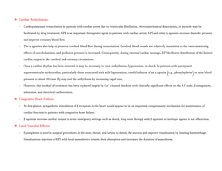  Cardiac Arrhythmias:
- Cardiopulmonary resuscitation in patients with cardiac arrest due to ventricular fibrillation, electromechanical dissociation, or asystole may be
facilitated by drug treatment. EPI is an important therapeutic agent in patients with cardiac arrest; EPI and other α agonists increase diastolic pressure
and improve coronary blood flow.
- The α agonists also help to preserve cerebral blood flow during resuscitation. Cerebral blood vessels are relatively insensitive to the vasoconstricting
effects of catecholamines, and perfusion pressure is increased. Consequently, during external cardiac massage, EPI facilitates distribution of the limited
cardiac output to the cerebral and coronary circulations.
- Once a cardiac rhythm has been restored, it may be necessary to treat arrhythmias, hypotension, or shock. In patients with paroxysmal
supraventricular tachycardias, particularly those associated with mild hypotension, careful infusion of an α agonist (e.g., phenylephrine) to raise blood
pressure to about 160 mm Hg may end the arrhythmia by increasing vagal tone.
- However, this method of treatment has been replaced largely by Ca2+
channel blockers with clinically significant effects on the AV node, β antagonists,
adenosine, and electrical cardioversion.
 Congestive Heart Failure:
- At first glance, sympathetic stimulation of β receptors in the heart would appear to be an important compensatory mechanism for maintenance of
cardiac function in patients with congestive heart failure.
- β agonists increase cardiac output in acute emergency settings such as shock, long-term therapy with β agonists as inotropic agents is not efficacious.
 Local Vascular Effects:
- Epinephrine is used in surgical procedures in the nose, throat, and larynx to shrink the mucosa and improve visualization by limiting haemorrhage.
Simultaneous injection of EPI with local anaesthetics retards their absorption and increases the duration of anaesthesia.
 