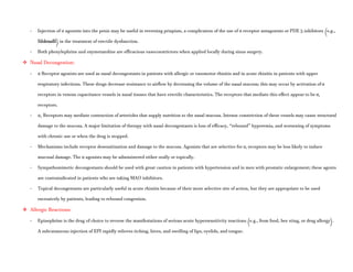 - Injection of α agonists into the penis may be useful in reversing priapism, a complication of the use of α receptor antagonists or PDE 5 inhibitors (e.g.,
Sildenafil) in the treatment of erectile dysfunction.
- Both phenylephrine and oxymetazoline are efficacious vasoconstrictors when applied locally during sinus surgery.
 Nasal Decongestion:
- α Receptor agonists are used as nasal decongestants in patients with allergic or vasomotor rhinitis and in acute rhinitis in patients with upper
respiratory infections. These drugs decrease resistance to airflow by decreasing the volume of the nasal mucosa; this may occur by activation of α
receptors in venous capacitance vessels in nasal tissues that have erectile characteristics. The receptors that mediate this effect appear to be α1
receptors.
- α2 Receptors may mediate contraction of arterioles that supply nutrition to the nasal mucosa. Intense constriction of these vessels may cause structural
damage to the mucosa. A major limitation of therapy with nasal decongestants is loss of efficacy, “rebound” hyperemia, and worsening of symptoms
with chronic use or when the drug is stopped.
- Mechanisms include receptor desensitization and damage to the mucosa. Agonists that are selective for α1 receptors may be less likely to induce
mucosal damage. The α agonists may be administered either orally or topically.
- Sympathomimetic decongestants should be used with great caution in patients with hypertension and in men with prostatic enlargement; these agents
are contraindicated in patients who are taking MAO inhibitors.
- Topical decongestants are particularly useful in acute rhinitis because of their more selective site of action, but they are appropriate to be used
excessively by patients, leading to rebound congestion.
 Allergic Reactions:
- Epinephrine is the drug of choice to reverse the manifestations of serious acute hypersensitivity reactions (e.g., from food, bee sting, or drug allergy).
A subcutaneous injection of EPI rapidly relieves itching, hives, and swelling of lips, eyelids, and tongue.
 