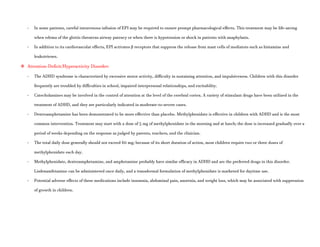 - In some patients, careful intravenous infusion of EPI may be required to ensure prompt pharmacological effects. This treatment may be life-saving
when edema of the glottis threatens airway patency or when there is hypotension or shock in patients with anaphylaxis.
- In addition to its cardiovascular effects, EPI activates β receptors that suppress the release from mast cells of mediators such as histamine and
leukotrienes.
 Attention-Deficit/Hyperactivity Disorder:
- The ADHD syndrome is characterized by excessive motor activity, difficulty in sustaining attention, and impulsiveness. Children with this disorder
frequently are troubled by difficulties in school, impaired interpersonal relationships, and excitability.
- Catecholamines may be involved in the control of attention at the level of the cerebral cortex. A variety of stimulant drugs have been utilized in the
treatment of ADHD, and they are particularly indicated in moderate-to-severe cases.
- Dextroamphetamine has been demonstrated to be more effective than placebo. Methylphenidate is effective in children with ADHD and is the most
common intervention. Treatment may start with a dose of 5 mg of methylphenidate in the morning and at lunch; the dose is increased gradually over a
period of weeks depending on the response as judged by parents, teachers, and the clinician.
- The total daily dose generally should not exceed 60 mg; because of its short duration of action, most children require two or three doses of
methylphenidate each day.
- Methylphenidate, dextroamphetamine, and amphetamine probably have similar efficacy in ADHD and are the preferred drugs in this disorder.
Lisdexamfetamine can be administered once daily, and a transdermal formulation of methylphenidate is marketed for daytime use.
- Potential adverse effects of these medications include insomnia, abdominal pain, anorexia, and weight loss, which may be associated with suppression
of growth in children.
 