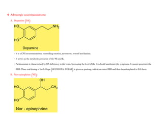  Adrenergic neurotransmitters:
A. Dopamine (DA):
- It is a CNS neurotransmitter, controlling emotion, movement, reword mechanism.
- It serves as the metabolic precursor of the NE and E.
- Parkinsonism is characterised by DA deficiency in the brain. Increasing the level of the DA should ameliorate the symptoms. It cannot penetrate the
BBB. Thus, oral dosing of the L-Dopa (LEVODOPA, DOPAR) is given as prodrug, which can enter BBB and then decarboxylated to DA there.
B. Nor-epinephrine (NE):
 