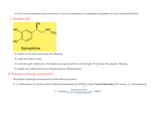 - It acts bot as neurotransmitter and stress hormone. It acts as neurotransmitter at postganglionic sympathetic site and in certain areas of brain.
C. Epinephrine (E):
- It contains one secondary amino group and -OH group.
- It is polar and soluble in water.
- It is weak base (pKa=9.9) because of its aliphatic amino group and also a weak acid (pKa=8.7) because of its phenolic -OH group.
- It is highly water soluble and has poor absorption and poor CNS penetration.
 Biosynthesis of adrenergic neurotransmitter:
- Biosynthesis of adrenergic neurotransmitter involves following reactions:
A- 3’- Hydroxylation of L-tyrosine to form L-dihydroxy phenylalanine (L-DOPA) by enzyme Tyrosine Hydroxylase (TH, tyrosine – 3 – monooxygenase).
L − Tyrosine
, ,
⎯⎯⎯⎯⎯⎯⎯⎯⎯⎯⎯⎯⎯⎯⎯⎯⎯⎯⎯⎯⎯⎯⎯ L − DOPA
 