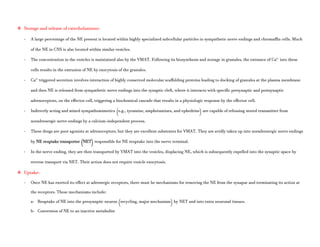  Storage and release of catecholamines:
- A large percentage of the NE present is located within highly specialized subcellular particles in sympathetic nerve endings and chromaffin cells. Much
of the NE in CNS is also located within similar vesicles.
- The concentration in the vesicles is maintained also by the VMAT. Following its biosynthesis and storage in granules, the entrance of Ca2+
into these
cells results in the extrusion of NE by exocytosis of the granules.
- Ca2+
triggered secretion involves interaction of highly conserved molecular scaffolding proteins leading to docking of granules at the plasma membrane
and then NE is released from sympathetic nerve endings into the synaptic cleft, where it interacts with specific presynaptic and postsynaptic
adrenoceptors, on the effector cell, triggering a biochemical cascade that results in a physiologic response by the effector cell.
- Indirectly acting and mixed sympathomimetics (e.g., tyramine, amphetamines, and ephedrine) are capable of releasing stored transmitter from
noradrenergic nerve endings by a calcium-independent process.
- These drugs are poor agonists at adrenoceptors, but they are excellent substrates for VMAT. They are avidly taken up into noradrenergic nerve endings
by NE reuptake transporter (NET) responsible for NE reuptake into the nerve terminal.
- In the nerve ending, they are then transported by VMAT into the vesicles, displacing NE, which is subsequently expelled into the synaptic space by
reverse transport via NET. Their action does not require vesicle exocytosis.
 Uptake:
- Once NE has exerted its effect at adrenergic receptors, there must be mechanisms for removing the NE from the synapse and terminating its action at
the receptors. These mechanisms include:
a- Reuptake of NE into the presynaptic neuron (recycling, major mechanism) by NET and into extra neuronal tissues.
b- Conversion of NE to an inactive metabolite
 