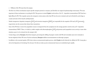 c- Diffusion of the NE away from the synapse.
- The first two of these mechanisms require specific transport proteins or enzymes, and therefore are targets for pharmacologic intervention. The most
important of these mechanisms is recycling the NE. This process is termed Uptake-1 and involves a Na+
/Cl-
- dependent transmembrane NET that has a
high affinity for NE. This reuptake system also transports certain amines other than NE into the nerve terminal, and can be blocked by such drugs as
cocaine and some of the tricyclic antidepressants.
- Similar transporters, dopamine transporter (DAT) and serotonin transporter (SERT) are responsible for the reuptake of DA and 5-HT (serotonin),
respectively, into the neurons that release these transmitters.
- Some of the NE that re-enters the sympathetic neuron is transported from the cytoplasm into the storage granules carried out by an H+
- dependent
transmembrane VMAT. There, it is held in a stable complex with adenotriphosphate (ATP) and proteins until sympathetic nerve activity or some other
stimulus causes it to be released into the synaptic cleft.
- Certain drugs, such as Reserpine, block this transport, preventing the refilling of synaptic vesicles with NE and eventually cause nerve terminals to
become depleted of their NE stores. By this mechanism, Reserpine inhibits neurotransmission at adrenergic synapses.
- In addition to the neuronal uptake of NE, there exists an extraneuronal uptake process, called Uptake-2 with relatively low affinity for NE. It may play a
role in the disposition of circulating CAs, because CAs that are taken up into extraneuronal tissues are metabolized quite rapidly.
 