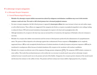  α adrenergic receptor antagonists:
 α1 Adrenergic Receptor Antagonists:
A- General Pharmacological Properties:
- Blockade of α1 adrenergic receptors inhibits vasoconstriction induced by endogenous catecholamines; vasodilation may occur in both arteriolar
resistance vessels and veins. The result is a fall in blood pressure due to decreased peripheral resistance.
- For most α receptor antagonists, the fall in blood pressure is opposed by baroreceptor reflexes that cause increases in heart rate and cardiac output,
as well as fluid retention. These reflexes are exaggerated if the antagonist also blocks α2 receptors on peripheral sympathetic nerve endings, leading
to enhanced release of NE and increased stimulation of postsynaptic β1 receptors in the heart and on juxtaglomerular cells.
- Although stimulation of α1 receptors in the heart may cause an increased force of contraction, the importance of blockade at this site in humans is
uncertain.
- Blockade of α1 receptors also inhibits vasoconstriction and the increase in blood pressure produced by the administration of a sympathomimetic
amine. The pattern of effects depends on the adrenergic agonist that is administered: Pressor responses to Phenylephrine can be completely
suppressed; those to NE are only incompletely blocked because of residual stimulation of cardiac β1 receptors; and pressor responses to EPI may be
transformed to vasodepressor effects because of residual stimulation of β2 receptors in the vasculature with resultant vasodilation.
- Blockade of α1 receptors can alleviate some of the symptoms of benign prostate enlargement (BPH). The symptoms of BPH include a resistance to
urine outflow. This results from mechanical pressure on the urethra due to an increase in smooth muscle mass and an α adrenergic receptor–
mediated increase in smooth muscle tone in the prostate and neck of the bladder. Antagonism of α1 receptors permits relaxation of the smooth muscle
and decreases the resistance to the outflow of urine. The prostate and lower urinary tract tissues exhibit a high proportion of α1A receptors.
 
