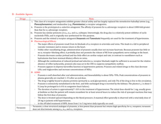 B- Available Agents:
Drugs Note
Prazosin
i. This class of α receptor antagonists exhibits greater clinical utility and has largely replaced the nonselective haloalkyl amine (e.g.,
Phenoxybenzamine) and imidazoline (e.g., Phentolamine) α receptor antagonists.
ii. Prazosin is the prototypical α1-selective antagonist. The affinity of prazosin for α1 adrenergic receptors is about 1000-fold greater
than that for α2 adrenergic receptors.
iii. Prazosin has similar potencies at α1A, α1B, and α1D subtypes. Interestingly, the drug also is a relatively potent inhibitor of cyclic
nucleotide PDEs, and it originally was synthesized for this purpose.
iv. Prazosin and the related α receptor antagonist Doxazosin and Tamsulosin frequently are used for the treatment of hypertension.
 Pharmacological Effects:
- The major effects of prazosin result from its blockade of α1 receptors in arterioles and veins. This leads to a fall in peripheral
vascular resistance and in venous return to the heart.
- Unlike other vasodilating drugs, administration of prazosin usually does not increase heartrate. Because prazosin has little or
no α2 receptor–blocking effect, it probably does not promote the release of NE from sympathetic nerve endings in the heart.
- Prazosin decreases cardiac preload and has little effect on cardiac output and rate, in contrast to vasodilators such as
hydralazine that have minimal dilatory effects on veins.
- Although the combination of reduced preload and selective α1 receptor blockade might be sufficient to account for the relative
absence of reflex tachycardia, prazosin also may act in the CNS to suppress sympathetic outflow.
- Prazosin appears to depress baroreflex function in hypertensive patients. Prazosin and related drugs in this class decrease
LDLs and triglycerides and increase concentrations of HDLs.
 ADME:
- Prazosin is well absorbed after oral administration, and bioavailability is about 50%–70%. Peak concentrations of prazosin in
plasma generally are reached 1–3 h after an oral dose.
- The drug is tightly bound to plasma proteins (primarily α1-acid glycoprotein), and only 5% of the drug is free in the circulation.
- Prazosin is extensively metabolized in the liver, and little unchanged drug is excreted by the kidneys. The plasma t1/2 is about 3
h (may be prolonged to 6–8 h in congestive heart failure).
- The duration of action is approximately7–10 h in the treatment of hypertension. The initial dose should be 1 mg, usually given
at bedtime so that the patient will remain recumbent for at least several hours to reduce the risk of syncopal reactions that may
follow the first dose of prazosin.
- The dose is titrated upward depending on the blood pressure. A maximal effect generally is observed with a total daily dose of
20 mg in patients with hypertension.
- In the off-label treatment of BPH, doses from 1 to 5 mg twice daily typically are used.
Terazosin
- Terazosin, a close structural analogue of prazosin, is less potent than prazosin but retains high specificity for α1 receptors; terazosin
does not discriminate among α1A, α1B, and α1D receptors.
 